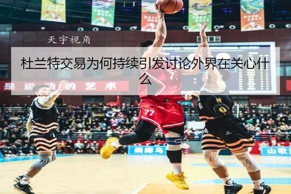 杜兰特交易为何持续引发讨论外界在关心什么
