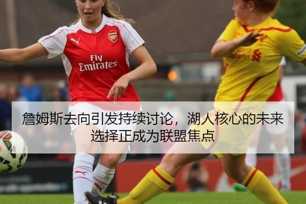 詹姆斯去向引发持续讨论，湖人核心的未来选择正成为联盟焦点